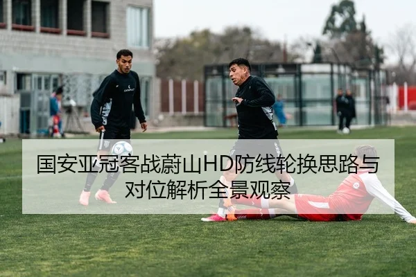 国安亚冠客战蔚山HD防线轮换思路与对位解析全景观察