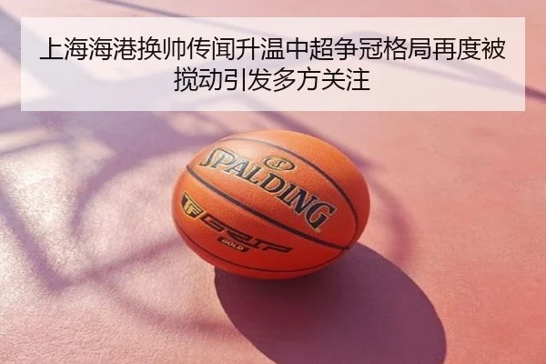 上海海港换帅传闻升温中超争冠格局再度被搅动引发多方关注