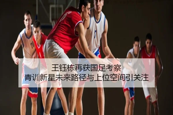 王钰栋再获国足考察 青训新星未来路径与上位空间引关注
