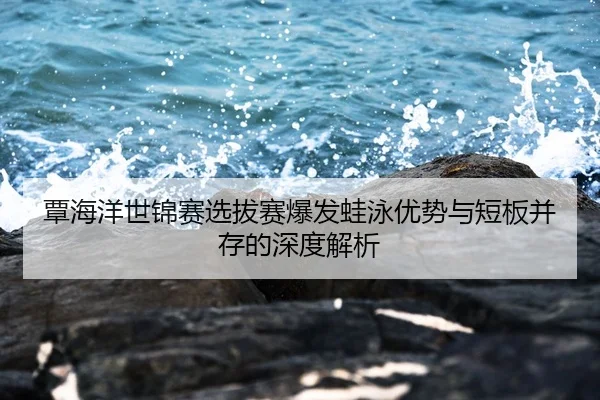 覃海洋世锦赛选拔赛爆发蛙泳优势与短板并存的深度解析